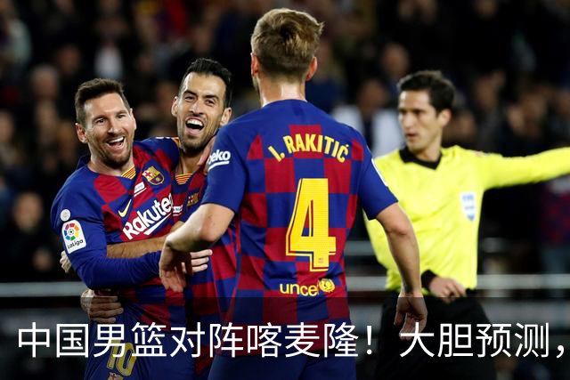 中国男篮对阵喀麦隆！大胆预测，中国队将大比分获胜，理由有这4点