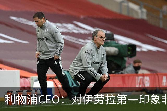 利物浦CEO：对伊劳拉第一印象非常好；解雇斯洛特是艰难决定