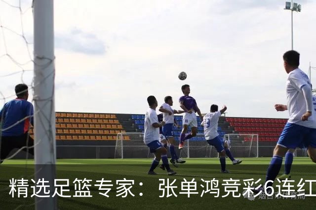 精选足篮专家：张单鸿竞彩6连红出击精选串关！