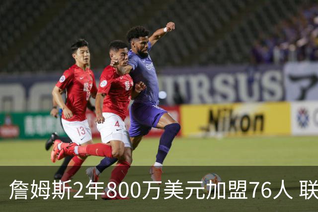 詹姆斯2年800万美元加盟76人 联手大帝+马克西+布朗